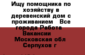 Ищу помощника по хозяйству в деревенский дом с проживанием - Все города Работа » Вакансии   . Московская обл.,Серпухов г.